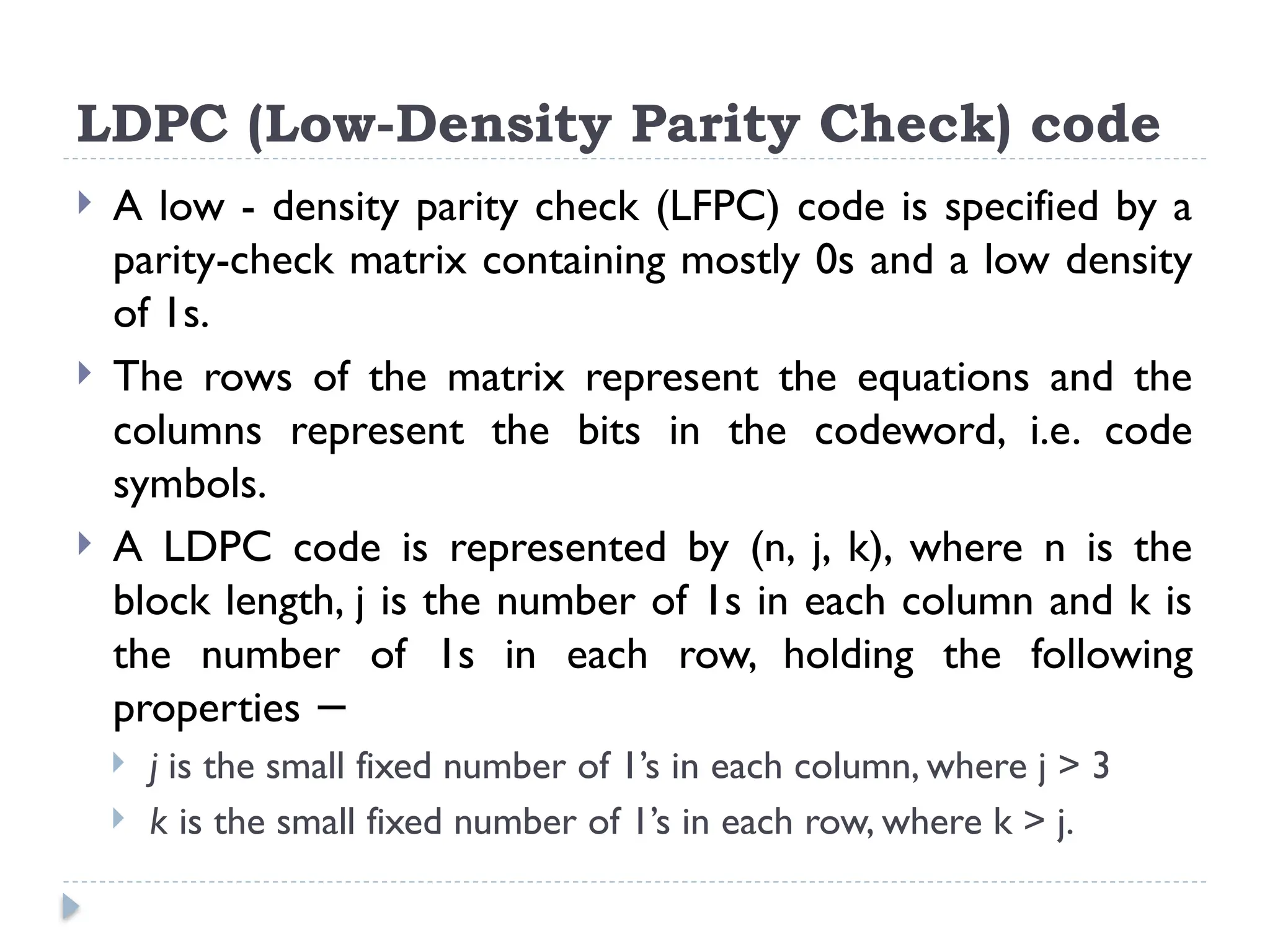  A low - density parity check (LFPC) code is specified by a
parity-check matrix containing mostly 0s and a low density
of 1s.
 The rows of the matrix represent the equations and the
columns represent the bits in the codeword, i.e. code
symbols.
 A LDPC code is represented by (n, j, k), where n is the
block length, j is the number of 1s in each column and k is
the number of 1s in each row, holding the following
properties −
 j is the small fixed number of 1’s in each column, where j > 3
 k is the small fixed number of 1’s in each row, where k > j.
LDPC (Low-Density Parity Check) code
 