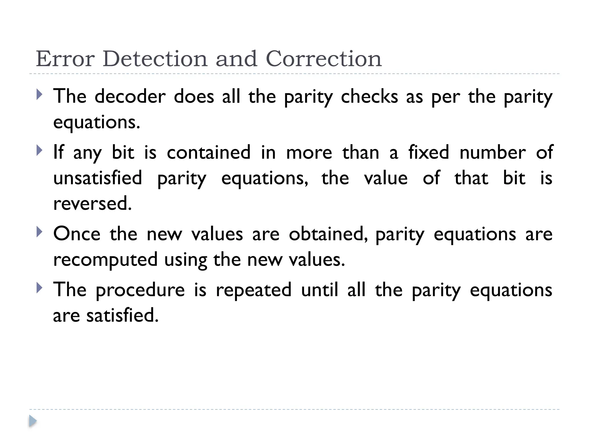 Error Detection and Correction
 The decoder does all the parity checks as per the parity
equations.
 If any bit is contained in more than a fixed number of
unsatisfied parity equations, the value of that bit is
reversed.
 Once the new values are obtained, parity equations are
recomputed using the new values.
 The procedure is repeated until all the parity equations
are satisfied.
 