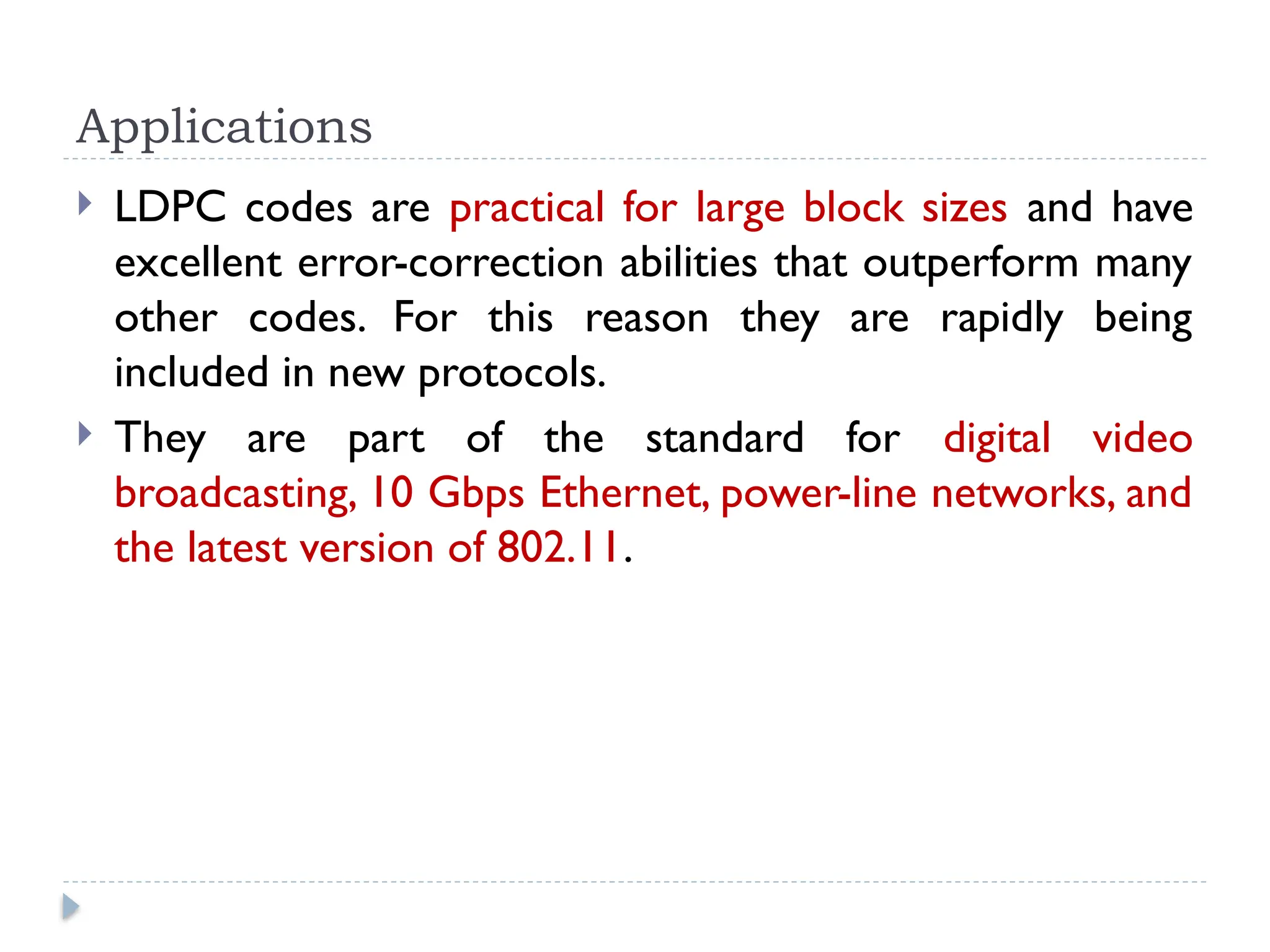 Applications
 LDPC codes are practical for large block sizes and have
excellent error-correction abilities that outperform many
other codes. For this reason they are rapidly being
included in new protocols.
 They are part of the standard for digital video
broadcasting, 10 Gbps Ethernet, power-line networks, and
the latest version of 802.11.
 
