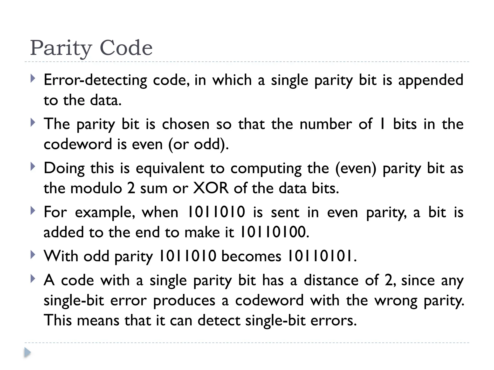 Parity Code
 Error-detecting code, in which a single parity bit is appended
to the data.
 The parity bit is chosen so that the number of 1 bits in the
codeword is even (or odd).
 Doing this is equivalent to computing the (even) parity bit as
the modulo 2 sum or XOR of the data bits.
 For example, when 1011010 is sent in even parity, a bit is
added to the end to make it 10110100.
 With odd parity 1011010 becomes 10110101.
 A code with a single parity bit has a distance of 2, since any
single-bit error produces a codeword with the wrong parity.
This means that it can detect single-bit errors.
 