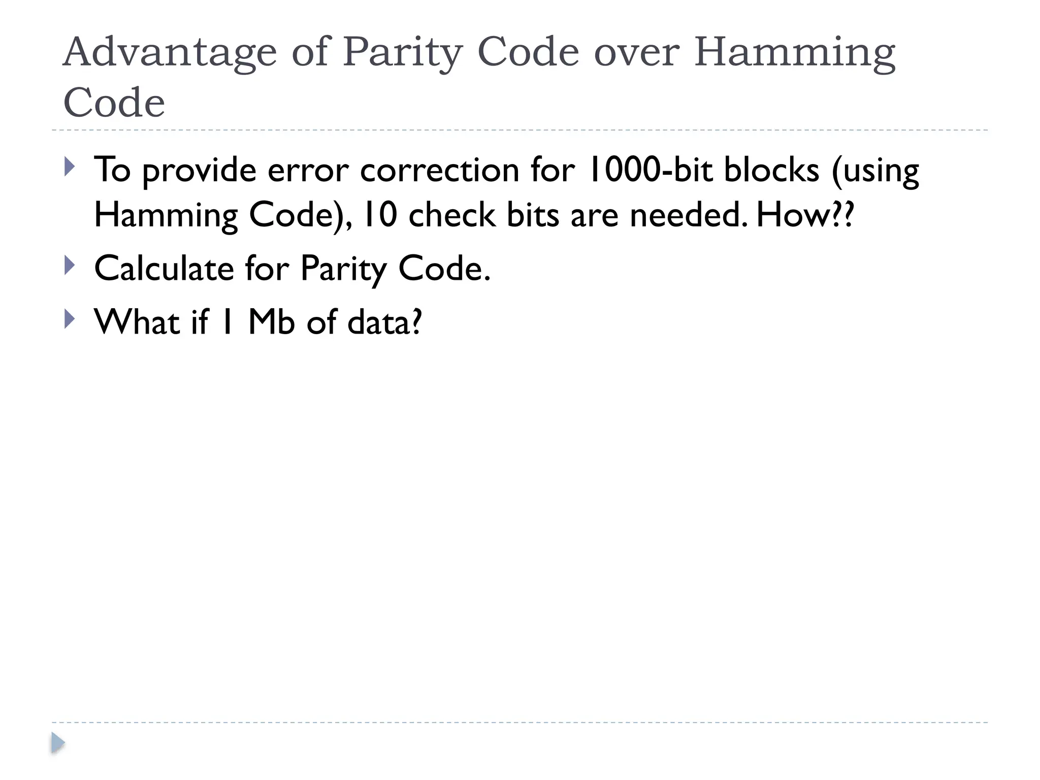 Advantage of Parity Code over Hamming
Code
 To provide error correction for 1000-bit blocks (using
Hamming Code), 10 check bits are needed. How??
 Calculate for Parity Code.
 What if 1 Mb of data?
 