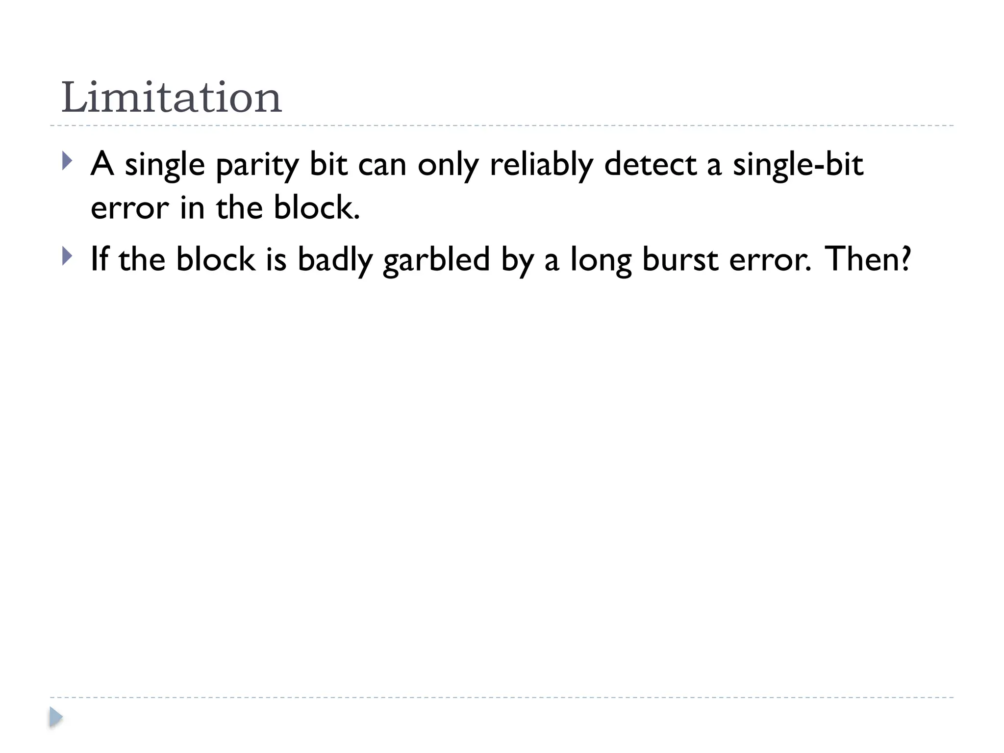 Limitation
 A single parity bit can only reliably detect a single-bit
error in the block.
 If the block is badly garbled by a long burst error. Then?
 