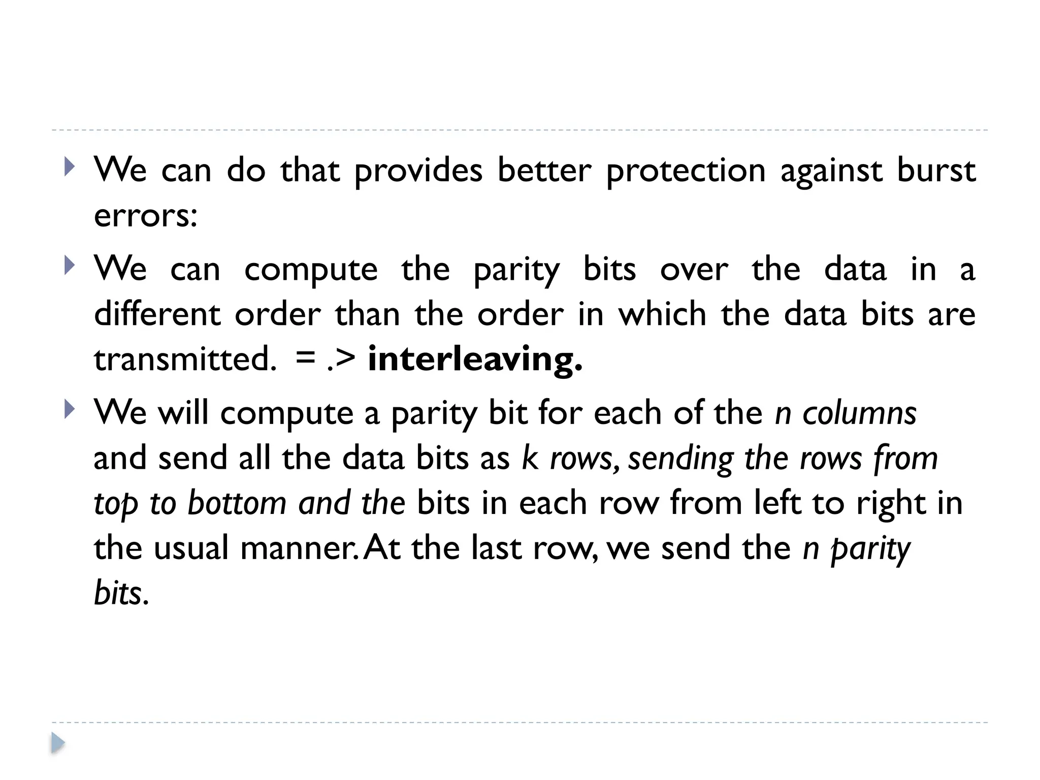  We can do that provides better protection against burst
errors:
 We can compute the parity bits over the data in a
different order than the order in which the data bits are
transmitted. = .> interleaving.
 We will compute a parity bit for each of the n columns
and send all the data bits as k rows, sending the rows from
top to bottom and the bits in each row from left to right in
the usual manner.At the last row, we send the n parity
bits.
 