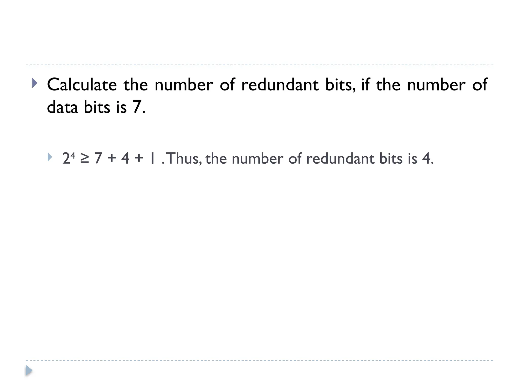  Calculate the number of redundant bits, if the number of
data bits is 7.
 24
≥ 7 + 4 + 1 .Thus, the number of redundant bits is 4.
 