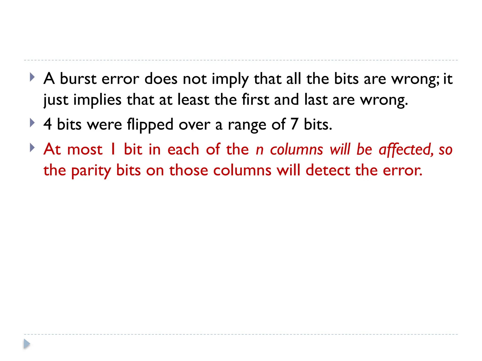  A burst error does not imply that all the bits are wrong; it
just implies that at least the first and last are wrong.
 4 bits were flipped over a range of 7 bits.
 At most 1 bit in each of the n columns will be affected, so
the parity bits on those columns will detect the error.
 