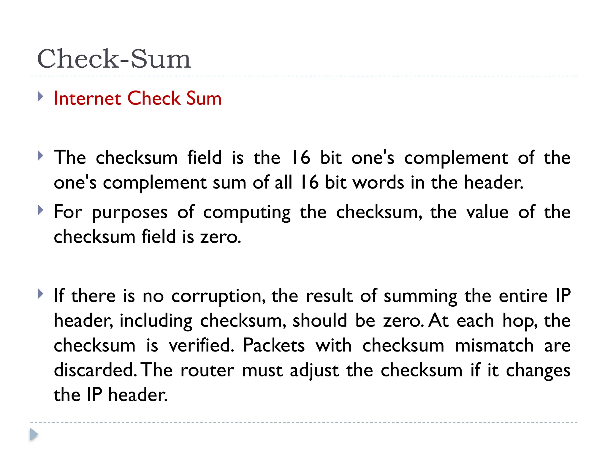 Check-Sum
 Internet Check Sum
 The checksum field is the 16 bit one's complement of the
one's complement sum of all 16 bit words in the header.
 For purposes of computing the checksum, the value of the
checksum field is zero.
 If there is no corruption, the result of summing the entire IP
header, including checksum, should be zero. At each hop, the
checksum is verified. Packets with checksum mismatch are
discarded.The router must adjust the checksum if it changes
the IP header.
 