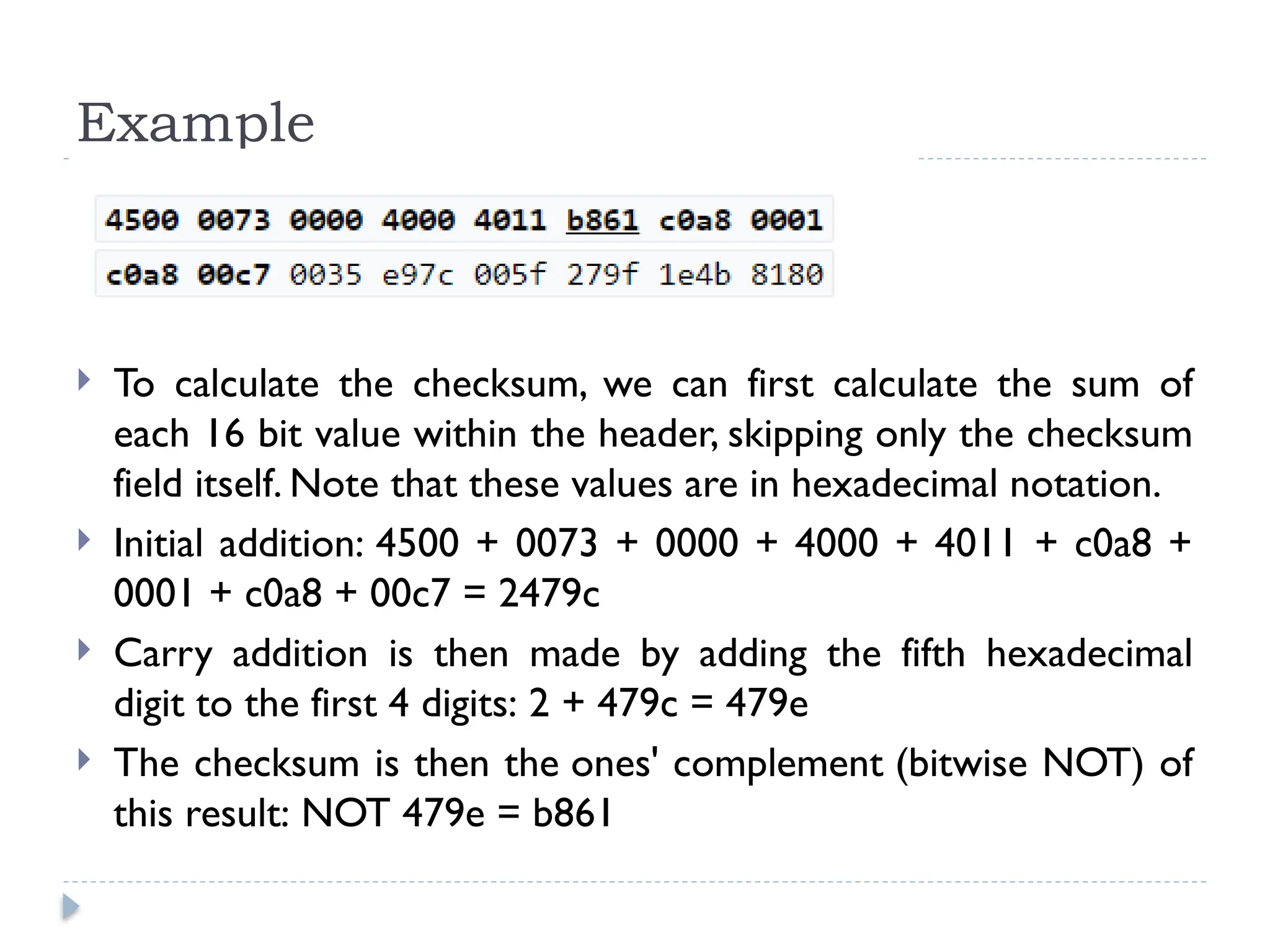 Example
 To calculate the checksum, we can first calculate the sum of
each 16 bit value within the header, skipping only the checksum
field itself. Note that these values are in hexadecimal notation.
 Initial addition: 4500 + 0073 + 0000 + 4000 + 4011 + c0a8 +
0001 + c0a8 + 00c7 = 2479c
 Carry addition is then made by adding the fifth hexadecimal
digit to the first 4 digits: 2 + 479c = 479e
 The checksum is then the ones' complement (bitwise NOT) of
this result: NOT 479e = b861
 