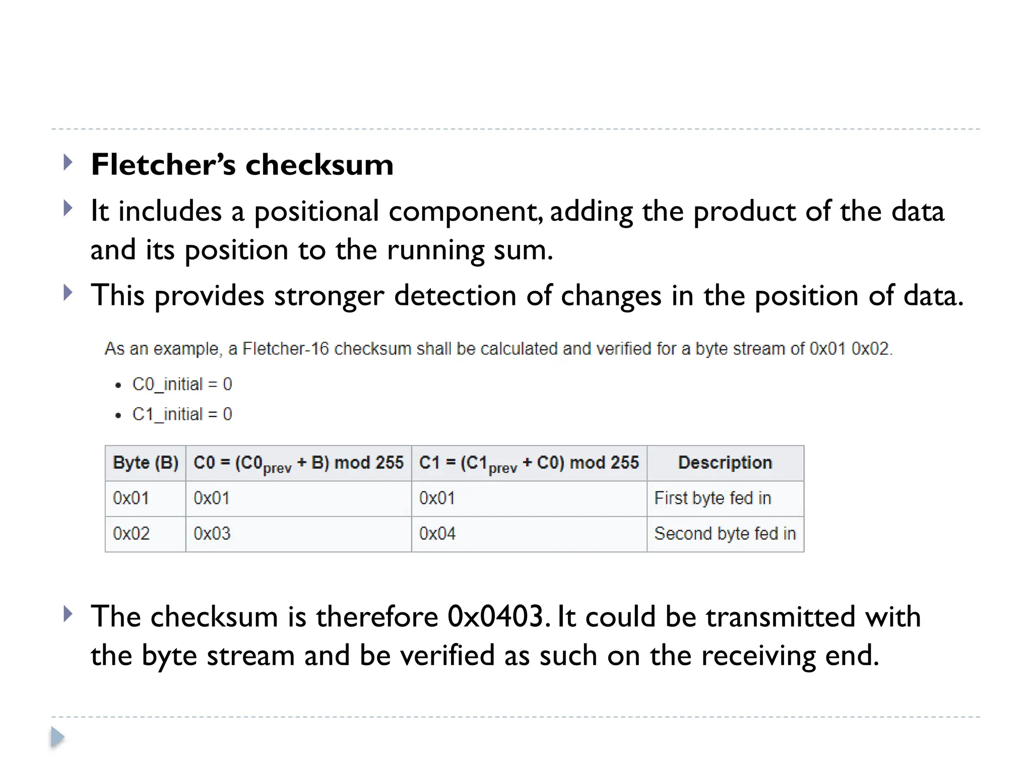  Fletcher’s checksum
 It includes a positional component, adding the product of the data
and its position to the running sum.
 This provides stronger detection of changes in the position of data.
 The checksum is therefore 0x0403. It could be transmitted with
the byte stream and be verified as such on the receiving end.
 