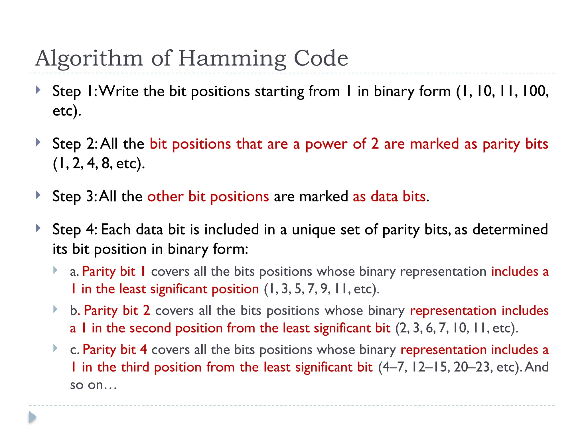 Algorithm of Hamming Code
 Step 1:Write the bit positions starting from 1 in binary form (1, 10, 11, 100,
etc).
 Step 2:All the bit positions that are a power of 2 are marked as parity bits
(1, 2, 4, 8, etc).
 Step 3:All the other bit positions are marked as data bits.
 Step 4: Each data bit is included in a unique set of parity bits, as determined
its bit position in binary form:
 a. Parity bit 1 covers all the bits positions whose binary representation includes a
1 in the least significant position (1, 3, 5, 7, 9, 11, etc).
 b. Parity bit 2 covers all the bits positions whose binary representation includes
a 1 in the second position from the least significant bit (2, 3, 6, 7, 10, 11, etc).
 c. Parity bit 4 covers all the bits positions whose binary representation includes a
1 in the third position from the least significant bit (4–7, 12–15, 20–23, etc).And
so on…
 
