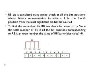  R8 bit is calculated using parity check at all the bits positions
whose binary representation includes a 1 in the fourth
position from the least significant bit. R8: bit 8,9,10,11
 To find the redundant bit R8, we check for even parity. Since
the total number of 1’s in all the bit positions corresponding
to R8 is an even number the value of R8(parity bit’s value)=0.
 