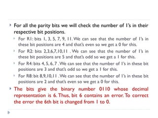  For all the parity bits we will check the number of 1’s in their
respective bit positions.
 For R1: bits 1, 3, 5, 7, 9, 11. We can see that the number of 1’s in
these bit positions are 4 and that’s even so we get a 0 for this.
 For R2: bits 2,3,6,7,10,11 . We can see that the number of 1’s in
these bit positions are 5 and that’s odd so we get a 1 for this.
 For R4: bits 4, 5, 6, 7 .We can see that the number of 1’s in these bit
positions are 3 and that’s odd so we get a 1 for this.
 For R8: bit 8,9,10,11 .We can see that the number of 1’s in these bit
positions are 2 and that’s even so we get a 0 for this.
 The bits give the binary number 0110 whose decimal
representation is 6. Thus, bit 6 contains an error. To correct
the error the 6th bit is changed from 1 to 0.
 