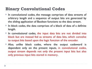 Binary Convolutional Codes
 In convolutional codes, the message comprises of data streams of
arbitrary length and a sequence of output bits are generated by
the sliding application of Boolean functions to the data stream.
 In block codes, the data comprises of a block of data of a definite
length.
 In convolutional codes, the input data bits are not divided into
block but are instead fed as streams of data bits, which convolve
to output bits based upon the logic function of the encoder.
 Also, unlike block codes, where the output codeword is
dependent only on the present inputs, in convolutional codes,
output stream depends not only the present input bits but also
only previous input bits stored in memory.
 