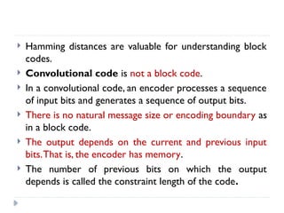  Hamming distances are valuable for understanding block
codes.
 Convolutional code is not a block code.
 In a convolutional code, an encoder processes a sequence
of input bits and generates a sequence of output bits.
 There is no natural message size or encoding boundary as
in a block code.
 The output depends on the current and previous input
bits.That is, the encoder has memory.
 The number of previous bits on which the output
depends is called the constraint length of the code.
 
