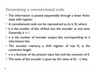 Generating a convolutional code
 The information is passed sequentially through a linear finite-
state shift register.
 A convolutional code can be represented as (n, k, K) where
 k is the number of bits shifted into the encoder at one time.
Generally, k = 1.
 n is the number of encoder output bits corresponding to k
information bits.
 The encoder memory, a shift register of size K, is the
constraint length.
 n is a function of the present input bits and the contents of K.
 The state of the encoder is given by the value of (K - 1) bits.
 