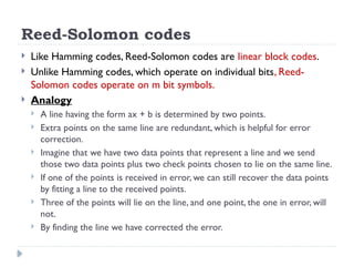 Reed-Solomon codes
 Like Hamming codes, Reed-Solomon codes are linear block codes.
 Unlike Hamming codes, which operate on individual bits, Reed-
Solomon codes operate on m bit symbols.
 Analogy
 A line having the form ax + b is determined by two points.
 Extra points on the same line are redundant, which is helpful for error
correction.
 Imagine that we have two data points that represent a line and we send
those two data points plus two check points chosen to lie on the same line.
 If one of the points is received in error, we can still recover the data points
by fitting a line to the received points.
 Three of the points will lie on the line, and one point, the one in error, will
not.
 By finding the line we have corrected the error.
 