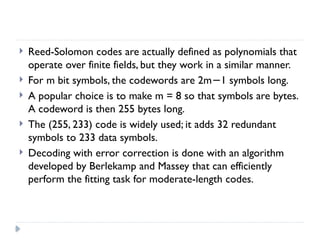  Reed-Solomon codes are actually defined as polynomials that
operate over finite fields, but they work in a similar manner.
 For m bit symbols, the codewords are 2m 1 symbols long.
−
 A popular choice is to make m = 8 so that symbols are bytes.
A codeword is then 255 bytes long.
 The (255, 233) code is widely used; it adds 32 redundant
symbols to 233 data symbols.
 Decoding with error correction is done with an algorithm
developed by Berlekamp and Massey that can efficiently
perform the fitting task for moderate-length codes.
 