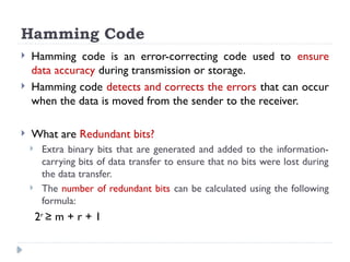 Hamming Code
 Hamming code is an error-correcting code used to ensure
data accuracy during transmission or storage.
 Hamming code detects and corrects the errors that can occur
when the data is moved from the sender to the receiver.
 What are Redundant bits?
 Extra binary bits that are generated and added to the information-
carrying bits of data transfer to ensure that no bits were lost during
the data transfer.
 The number of redundant bits can be calculated using the following
formula:
2r
≥ m + r + 1
 
