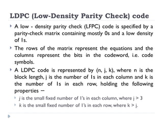  A low - density parity check (LFPC) code is specified by a
parity-check matrix containing mostly 0s and a low density
of 1s.
 The rows of the matrix represent the equations and the
columns represent the bits in the codeword, i.e. code
symbols.
 A LDPC code is represented by (n, j, k), where n is the
block length, j is the number of 1s in each column and k is
the number of 1s in each row, holding the following
properties −
 j is the small fixed number of 1’s in each column, where j > 3
 k is the small fixed number of 1’s in each row, where k > j.
LDPC (Low-Density Parity Check) code
 