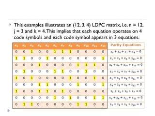  This examples illustrates an (12, 3, 4) LDPC matrix, i.e. n = 12,
j = 3 and k = 4.This implies that each equation operates on 4
code symbols and each code symbol appears in 3 equations.
 