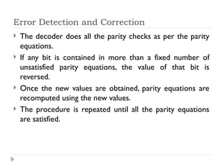 Error Detection and Correction
 The decoder does all the parity checks as per the parity
equations.
 If any bit is contained in more than a fixed number of
unsatisfied parity equations, the value of that bit is
reversed.
 Once the new values are obtained, parity equations are
recomputed using the new values.
 The procedure is repeated until all the parity equations
are satisfied.
 