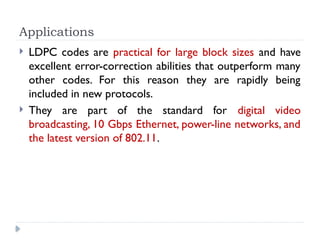 Applications
 LDPC codes are practical for large block sizes and have
excellent error-correction abilities that outperform many
other codes. For this reason they are rapidly being
included in new protocols.
 They are part of the standard for digital video
broadcasting, 10 Gbps Ethernet, power-line networks, and
the latest version of 802.11.
 