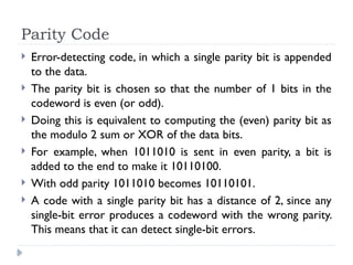 Parity Code
 Error-detecting code, in which a single parity bit is appended
to the data.
 The parity bit is chosen so that the number of 1 bits in the
codeword is even (or odd).
 Doing this is equivalent to computing the (even) parity bit as
the modulo 2 sum or XOR of the data bits.
 For example, when 1011010 is sent in even parity, a bit is
added to the end to make it 10110100.
 With odd parity 1011010 becomes 10110101.
 A code with a single parity bit has a distance of 2, since any
single-bit error produces a codeword with the wrong parity.
This means that it can detect single-bit errors.
 