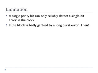 Limitation
 A single parity bit can only reliably detect a single-bit
error in the block.
 If the block is badly garbled by a long burst error. Then?
 