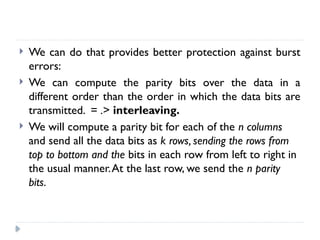  We can do that provides better protection against burst
errors:
 We can compute the parity bits over the data in a
different order than the order in which the data bits are
transmitted. = .> interleaving.
 We will compute a parity bit for each of the n columns
and send all the data bits as k rows, sending the rows from
top to bottom and the bits in each row from left to right in
the usual manner.At the last row, we send the n parity
bits.
 