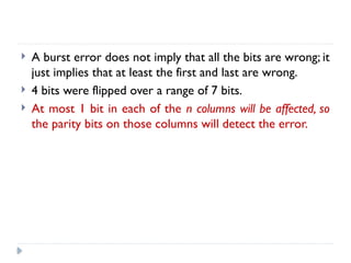  A burst error does not imply that all the bits are wrong; it
just implies that at least the first and last are wrong.
 4 bits were flipped over a range of 7 bits.
 At most 1 bit in each of the n columns will be affected, so
the parity bits on those columns will detect the error.
 