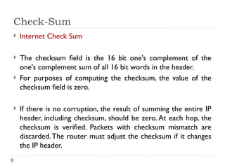 Check-Sum
 Internet Check Sum
 The checksum field is the 16 bit one's complement of the
one's complement sum of all 16 bit words in the header.
 For purposes of computing the checksum, the value of the
checksum field is zero.
 If there is no corruption, the result of summing the entire IP
header, including checksum, should be zero. At each hop, the
checksum is verified. Packets with checksum mismatch are
discarded.The router must adjust the checksum if it changes
the IP header.
 