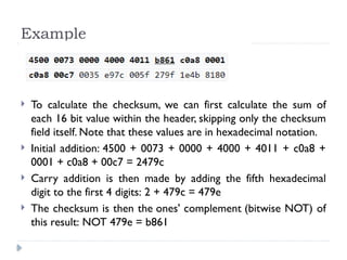 Example
 To calculate the checksum, we can first calculate the sum of
each 16 bit value within the header, skipping only the checksum
field itself. Note that these values are in hexadecimal notation.
 Initial addition: 4500 + 0073 + 0000 + 4000 + 4011 + c0a8 +
0001 + c0a8 + 00c7 = 2479c
 Carry addition is then made by adding the fifth hexadecimal
digit to the first 4 digits: 2 + 479c = 479e
 The checksum is then the ones' complement (bitwise NOT) of
this result: NOT 479e = b861
 