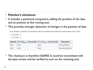  Fletcher’s checksum
 It includes a positional component, adding the product of the data
and its position to the running sum.
 This provides stronger detection of changes in the position of data.
 The checksum is therefore 0x0403. It could be transmitted with
the byte stream and be verified as such on the receiving end.
 