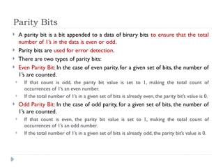Parity Bits
 A parity bit is a bit appended to a data of binary bits to ensure that the total
number of 1’s in the data is even or odd.
 Parity bits are used for error detection.
 There are two types of parity bits:
 Even Parity Bit: In the case of even parity, for a given set of bits, the number of
1’s are counted.
 If that count is odd, the parity bit value is set to 1, making the total count of
occurrences of 1’s an even number.
 If the total number of 1’s in a given set of bits is already even, the parity bit’s value is 0.
 Odd Parity Bit: In the case of odd parity, for a given set of bits, the number of
1’s are counted.
 If that count is even, the parity bit value is set to 1, making the total count of
occurrences of 1’s an odd number.
 If the total number of 1’s in a given set of bits is already odd, the parity bit’s value is 0.
 