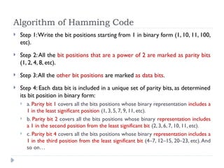 Algorithm of Hamming Code
 Step 1:Write the bit positions starting from 1 in binary form (1, 10, 11, 100,
etc).
 Step 2:All the bit positions that are a power of 2 are marked as parity bits
(1, 2, 4, 8, etc).
 Step 3:All the other bit positions are marked as data bits.
 Step 4: Each data bit is included in a unique set of parity bits, as determined
its bit position in binary form:
 a. Parity bit 1 covers all the bits positions whose binary representation includes a
1 in the least significant position (1, 3, 5, 7, 9, 11, etc).
 b. Parity bit 2 covers all the bits positions whose binary representation includes
a 1 in the second position from the least significant bit (2, 3, 6, 7, 10, 11, etc).
 c. Parity bit 4 covers all the bits positions whose binary representation includes a
1 in the third position from the least significant bit (4–7, 12–15, 20–23, etc).And
so on…
 