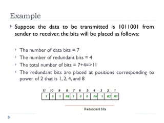 Example
 Suppose the data to be transmitted is 1011001 from
sender to receiver, the bits will be placed as follows:
 The number of data bits = 7
 The number of redundant bits = 4
 The total number of bits = 7+4=>11
 The redundant bits are placed at positions corresponding to
power of 2 that is 1, 2, 4, and 8
 