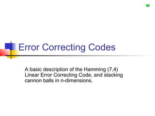 Error Correcting Codes
A basic description of the Hamming (7,4)
Linear Error Correcting Code, and stacking
cannon balls in n-dimensions.
WW
 