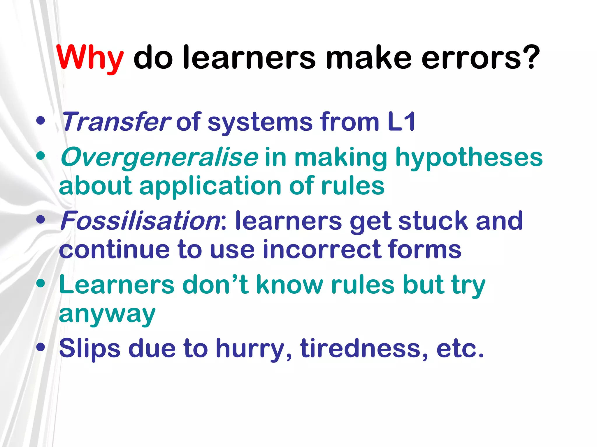 Why do learners make errors?
• Transfer of systems from L1
• Overgeneralise in making hypotheses
about application of rules
• Fossilisation: learners get stuck and
continue to use incorrect forms
• Learners don’t know rules but try
anyway
• Slips due to hurry, tiredness, etc.

 