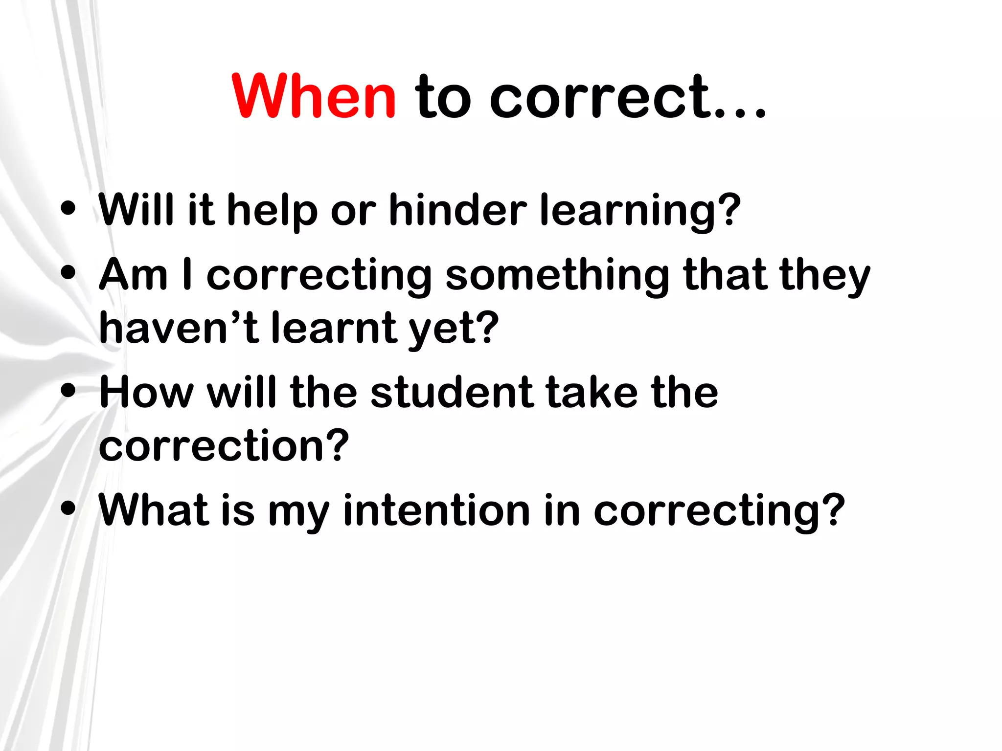 When to correct…
• Will it help or hinder learning?
• Am I correcting something that they
haven’t learnt yet?
• How will the student take the
correction?
• What is my intention in correcting?

 