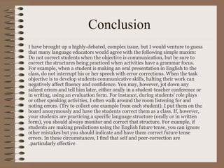 Conclusion
I have brought up a highly-debated, complex issue, but I would venture to guess
that many language educators would agree with the following simple maxim:
Do not correct students when the objective is communication, but be sure to
correct the structures being practiced when activities have a grammar focus.
For example, when a student is making an oral presentation in English to the
class, do not interrupt his or her speech with error corrections. When the task
objective is to develop students communicative skills, halting their work can
negatively affect fluency and confidence. You may, however, jot down any
salient errors and tell him later, either orally in a student-teacher conference or
in writing, using an evaluation form. For instance, during students' role plays
or other speaking activities, I often walk around the room listening for and
noting errors. (Try to collect one example from each student). I put them on the
board anonymously and have the students correct them as a class. If, however,
your students are practicing a specific language structure (orally or in written
form), you should always monitor and correct that structure. For example, if
students are making predictions using the English future tense, you can ignore
other mistakes but you should indicate and have them correct future tense
errors. In these circumstances, I find that self and peer-correction are
particularly effective..
 