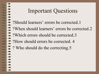 Important Questions
1.Should learners’ errors be corrected?
2.When should learners’ errors be corrected?
3.Which errors should be corrected?
4.How should errors be corrected?
5.Who should do the correcting?
 