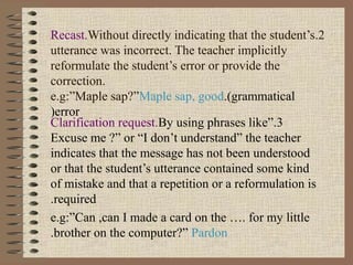 2.Recast.Without directly indicating that the student’s
utterance was incorrect. The teacher implicitly
reformulate the student’s error or provide the
correction.
e.g:”Maple sap?”Maple sap, good.(grammatical
error(
3.Clarification request.By using phrases like”
Excuse me ?” or “I don’t understand” the teacher
indicates that the message has not been understood
or that the student’s utterance contained some kind
of mistake and that a repetition or a reformulation is
required.
e.g:”Can ,can I made a card on the …. for my little
brother on the computer?” Pardon.
 