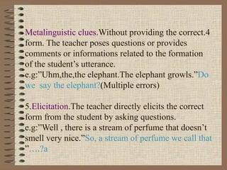4.Metalinguistic clues.Without providing the correct
form. The teacher poses questions or provides
comments or informations related to the formation
of the student’s utterance.
e.g:”Uhm,the,the elephant.The elephant growls.”Do
we say the elephant?(Multiple errors)
5.Elicitation.The teacher directly elicits the correct
form from the student by asking questions.
e.g:”Well , there is a stream of perfume that doesn’t
smell very nice.”So, a stream of perfume we call that
a….?”
 