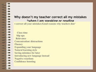 Why doesn’t my teacher correct all my mistakes
when I am speaking or reading?
‘t correct all your mistakes:Good reasons why teachers don
Class time
Slip ups
Relevance
Concentration/ distractions
Fluency
Expanding your language
Natural learning style
Saving mistakes for later
Introducing new language instead
Negative reactions
Confidence boosting
 
