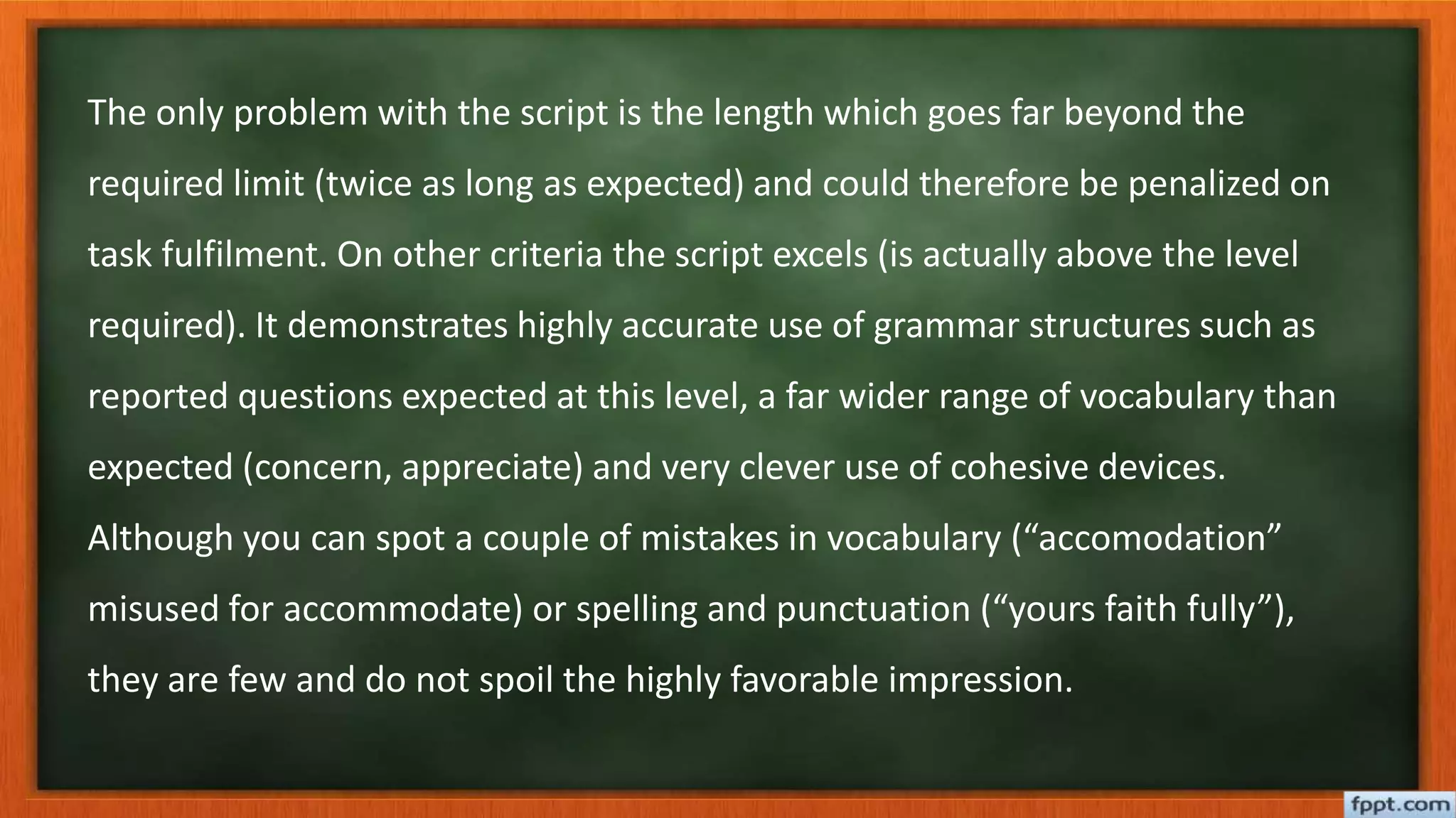 The only problem with the script is the length which goes far beyond the
required limit (twice as long as expected) and could therefore be penalized on
task fulfilment. On other criteria the script excels (is actually above the level
required). It demonstrates highly accurate use of grammar structures such as
reported questions expected at this level, a far wider range of vocabulary than
expected (concern, appreciate) and very clever use of cohesive devices.
Although you can spot a couple of mistakes in vocabulary (“accomodation”
misused for accommodate) or spelling and punctuation (“yours faith fully”),
they are few and do not spoil the highly favorable impression.
 