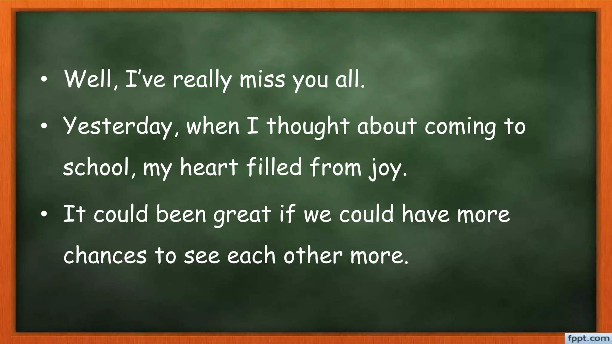 • Well, I’ve really miss you all.
• Yesterday, when I thought about coming to
school, my heart filled from joy.
• It could been great if we could have more
chances to see each other more.
 