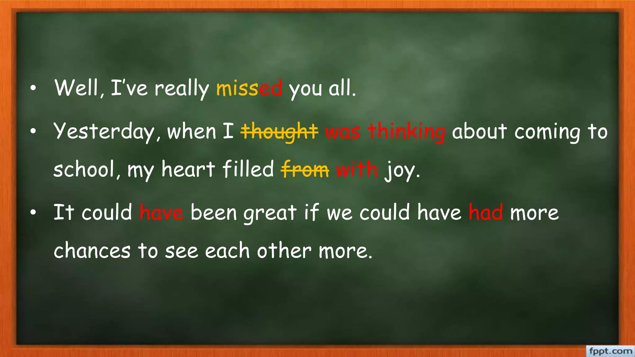 • Well, I’ve really missed you all.
• Yesterday, when I thought was thinking about coming to
school, my heart filled from with joy.
• It could have been great if we could have had more
chances to see each other more.
 