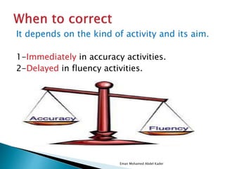 It depends on the kind of activity and its aim.
1-Immediately in accuracy activities.
2-Delayed in fluency activities.
Eman Mohamed Abdel Kader
 