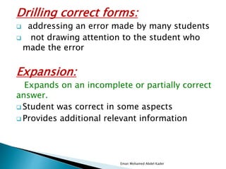 Drilling correct forms:
 addressing an error made by many students
 not drawing attention to the student who
made the error
Expansion:
Expands on an incomplete or partially correct
answer.
 Student was correct in some aspects
 Provides additional relevant information
Eman Mohamed Abdel Kader
 