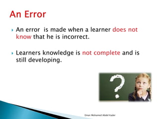  An error is made when a learner does not
know that he is incorrect.
 Learners knowledge is not complete and is
still developing.
Eman Mohamed Abdel Kader
 