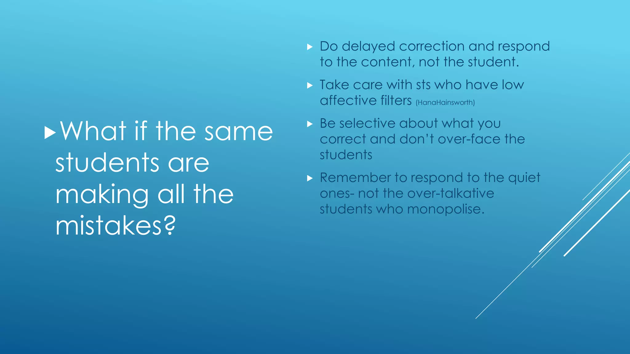 What if the same
students are
making all the
mistakes?
 Do delayed correction and respond
to the content, not the student.
 Take care with sts who have low
affective filters (HanaHainsworth)
 Be selective about what you
correct and don’t over-face the
students
 Remember to respond to the quiet
ones- not the over-talkative
students who monopolise.
 